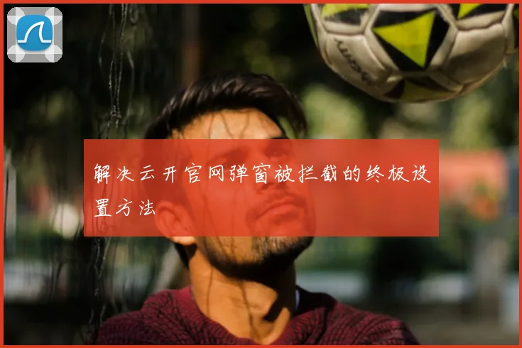 解决云开官网弹窗被拦截的终极设置方法