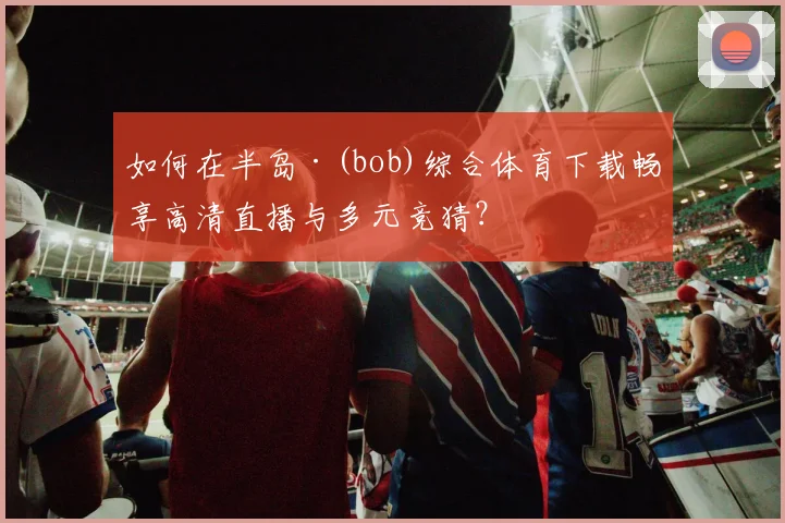 如何在半岛·(bob)综合体育下载畅享高清直播与多元竞猜？