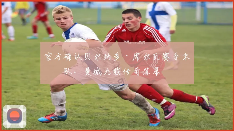 官方确认贝尔纳多·席尔瓦赛季末离队，曼城九载传奇落幕