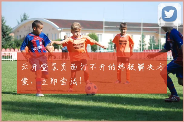 云开登录页面打不开的终极解决方案，立即尝试！